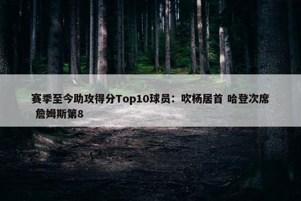 赛季至今助攻得分Top10球员：吹杨居首 哈登次席 詹姆斯第8