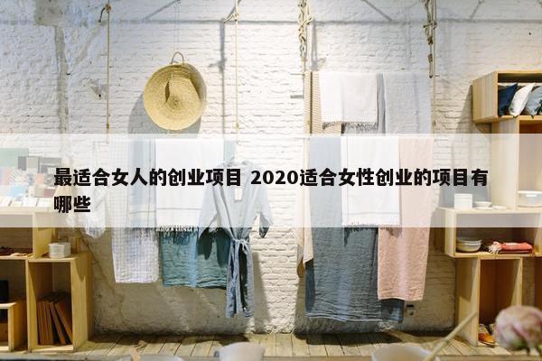 最适合女人的创业项目 2020适合女性创业的项目有哪些