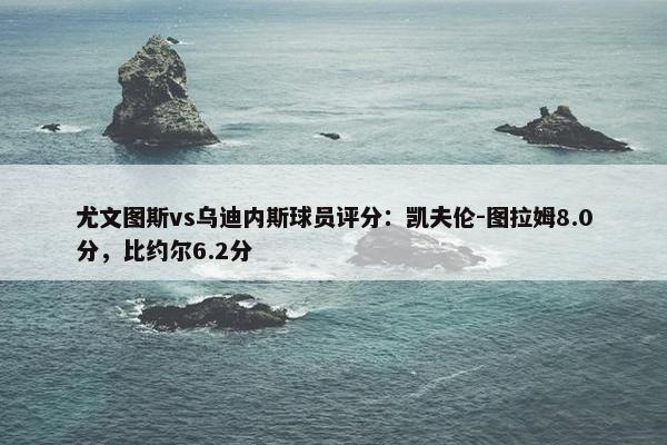 尤文图斯vs乌迪内斯球员评分：凯夫伦-图拉姆8.0分，比约尔6.2分