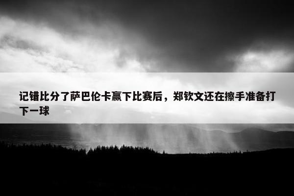 记错比分了萨巴伦卡赢下比赛后，郑钦文还在擦手准备打下一球