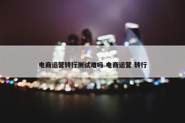 电商运营转行测试难吗 电商运营 转行