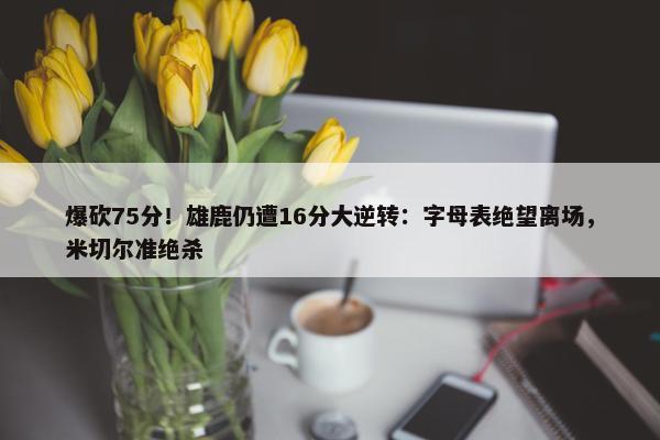 爆砍75分！雄鹿仍遭16分大逆转：字母表绝望离场，米切尔准绝杀