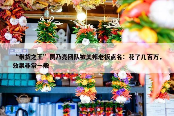 “带货之王”贾乃亮团队被美邦老板点名：花了几百万，效果非常一般