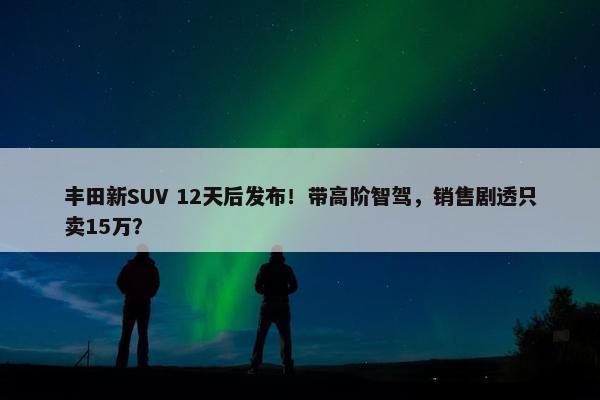 丰田新SUV 12天后发布！带高阶智驾，销售剧透只卖15万？