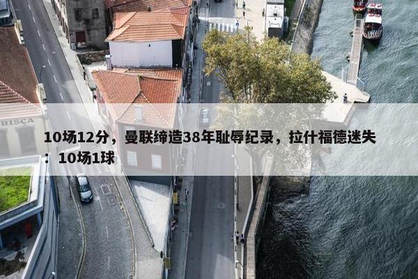 10场12分，曼联缔造38年耻辱纪录，拉什福德迷失：10场1球