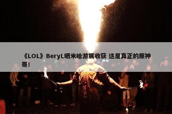 《LOL》BeryL晒米哈游展收获 这是真正的原神哥！