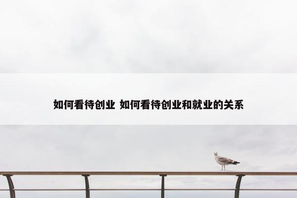 如何看待创业 如何看待创业和就业的关系