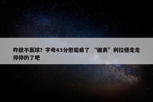 咋就不赢球？字母43分憋屈疯了 “破表”利拉德走走停停扔了吧