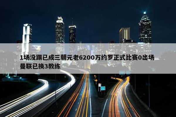 1场没踢已成三朝元老6200万约罗正式比赛0出场 曼联已换3教练