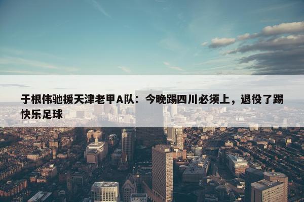 于根伟驰援天津老甲A队：今晚踢四川必须上，退役了踢快乐足球