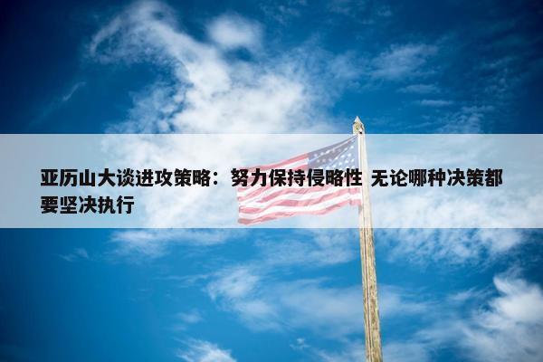 亚历山大谈进攻策略：努力保持侵略性 无论哪种决策都要坚决执行