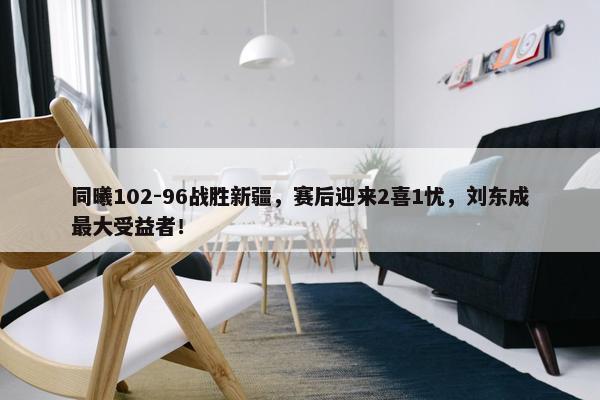 同曦102-96战胜新疆，赛后迎来2喜1忧，刘东成最大受益者！