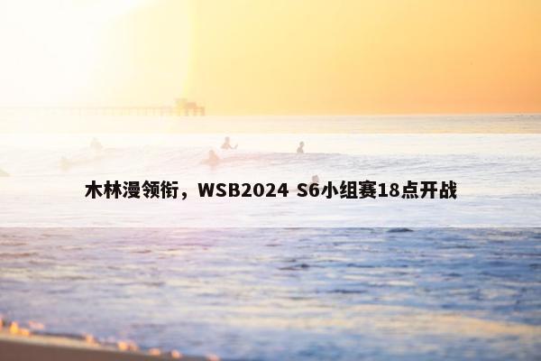 木林漫领衔，WSB2024 S6小组赛18点开战