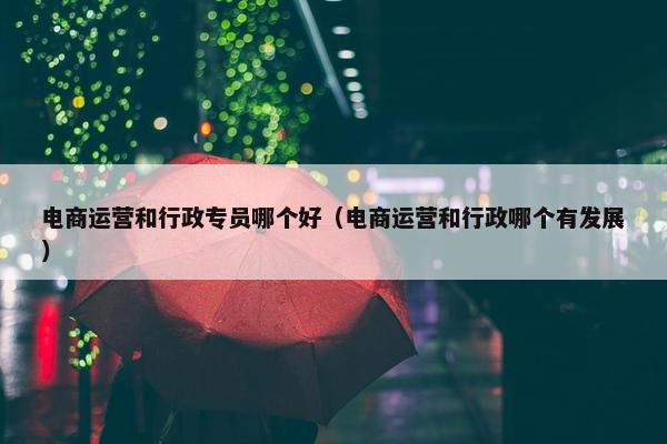 电商运营和行政专员哪个好（电商运营和行政哪个有发展）