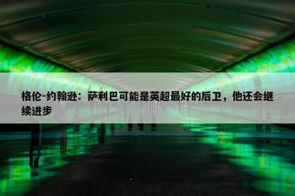 格伦-约翰逊：萨利巴可能是英超最好的后卫，他还会继续进步