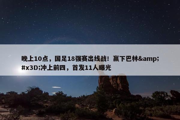 晚上10点，国足18强赛出线战！赢下巴林&#x3D;冲上前四，首发11人曝光