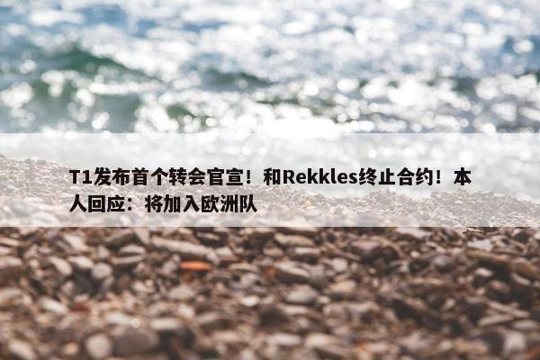 T1发布首个转会官宣！和Rekkles终止合约！本人回应：将加入欧洲队