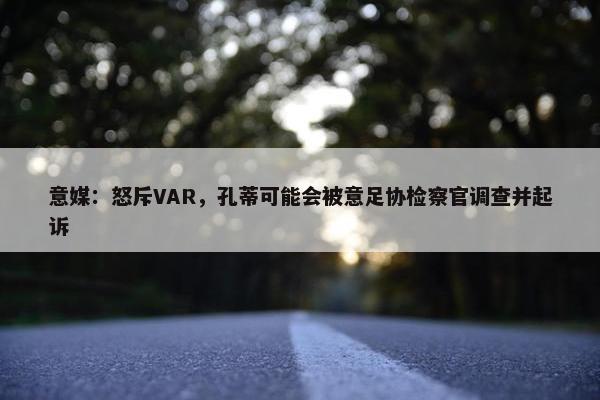 意媒：怒斥VAR，孔蒂可能会被意足协检察官调查并起诉