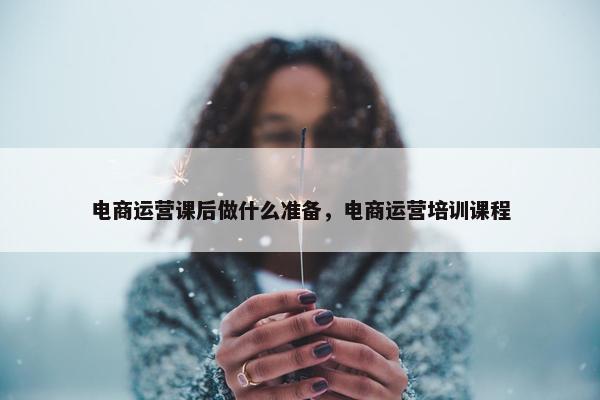 电商运营课后做什么准备，电商运营培训课程