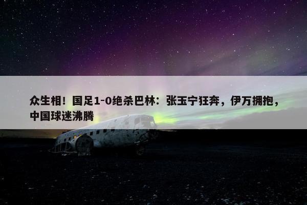 众生相！国足1-0绝杀巴林：张玉宁狂奔，伊万拥抱，中国球迷沸腾