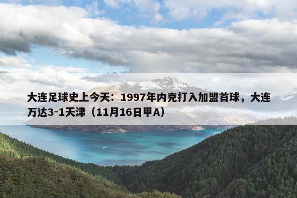 大连足球史上今天：1997年内克打入加盟首球，大连万达3-1天津（11月16日甲A）