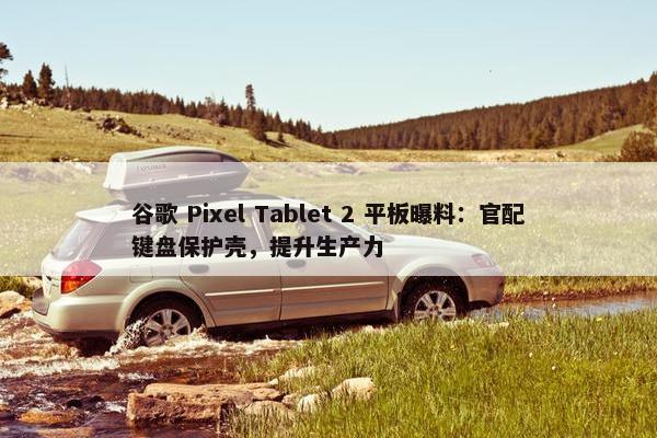 谷歌 Pixel Tablet 2 平板曝料：官配键盘保护壳，提升生产力