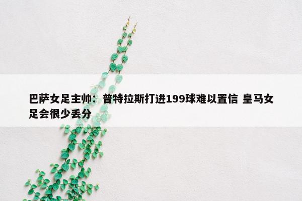 巴萨女足主帅：普特拉斯打进199球难以置信 皇马女足会很少丢分