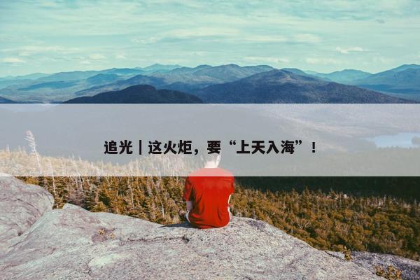 追光｜这火炬，要“上天入海”！