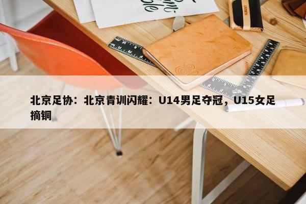 北京足协：北京青训闪耀：U14男足夺冠，U15女足摘铜