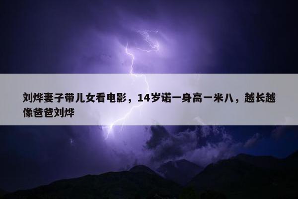 刘烨妻子带儿女看电影，14岁诺一身高一米八，越长越像爸爸刘烨