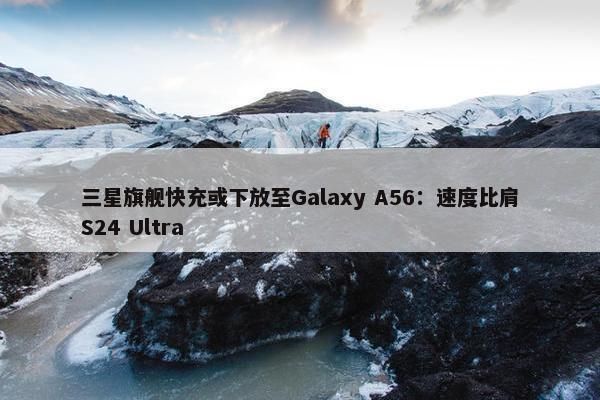 三星旗舰快充或下放至Galaxy A56：速度比肩S24 Ultra