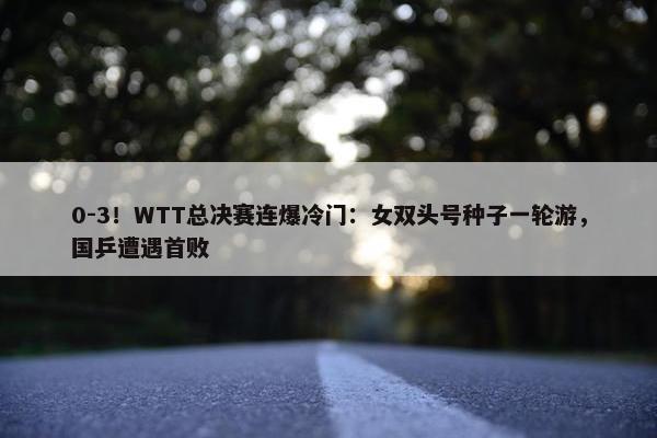 0-3！WTT总决赛连爆冷门：女双头号种子一轮游，国乒遭遇首败