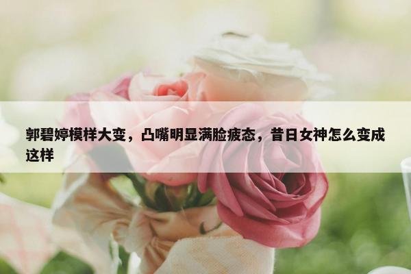 郭碧婷模样大变，凸嘴明显满脸疲态，昔日女神怎么变成这样