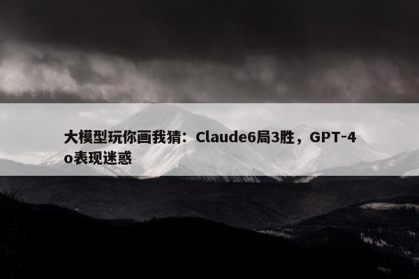 大模型玩你画我猜：Claude6局3胜，GPT-4o表现迷惑