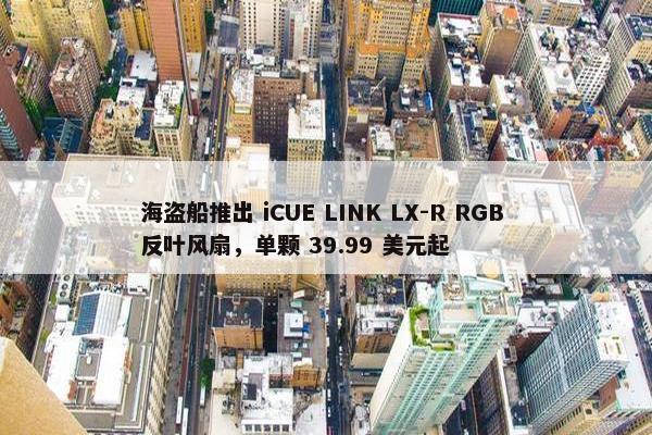 海盗船推出 iCUE LINK LX-R RGB 反叶风扇，单颗 39.99 美元起