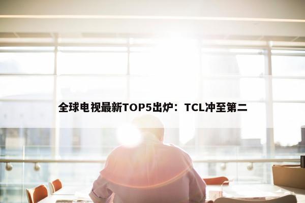 全球电视最新TOP5出炉：TCL冲至第二