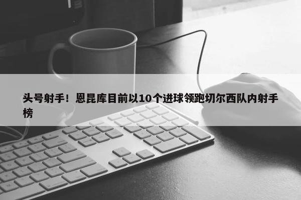 头号射手！恩昆库目前以10个进球领跑切尔西队内射手榜