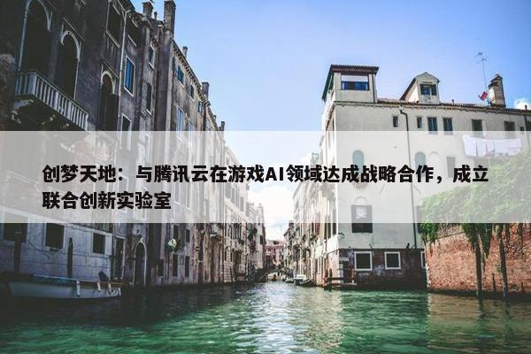 创梦天地：与腾讯云在游戏AI领域达成战略合作，成立联合创新实验室