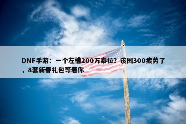 DNF手游：一个左槽200万泰拉？该囤300疲劳了，8套新春礼包等着你