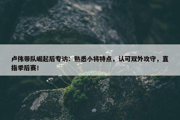 卢伟带队崛起后专访：熟悉小将特点，认可双外攻守，直指季后赛！