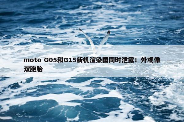 moto G05和G15新机渲染图同时泄露！外观像双胞胎