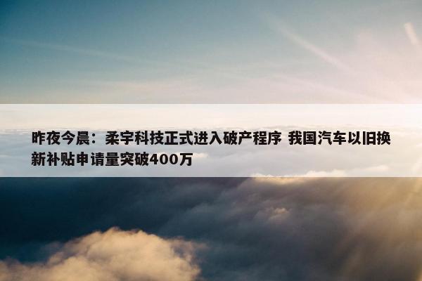 昨夜今晨：柔宇科技正式进入破产程序 我国汽车以旧换新补贴申请量突破400万