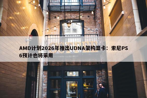 AMD计划2026年推出UDNA架构显卡：索尼PS6预计也将采用