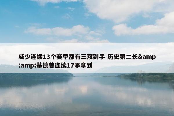 威少连续13个赛季都有三双到手 历史第二长&amp;基德曾连续17季拿到