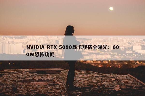 NVIDIA RTX 5090显卡规格全曝光：600W恐怖功耗