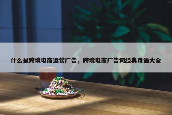 什么是跨境电商运营广告，跨境电商广告词经典用语大全