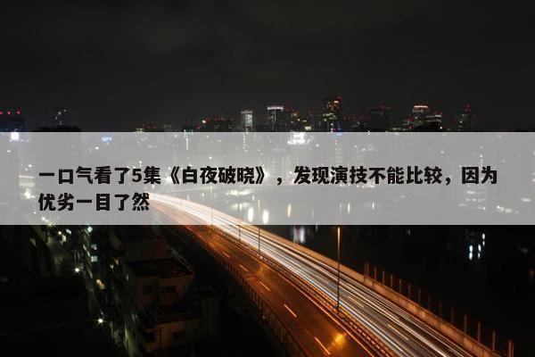 一口气看了5集《白夜破晓》，发现演技不能比较，因为优劣一目了然