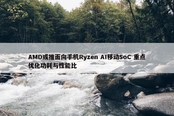 AMD或推面向手机Ryzen AI移动SoC 重点优化功耗与性能比