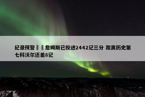 纪录预警⌛️詹姆斯已投进2442记三分 距离历史第七科沃尔还差8记