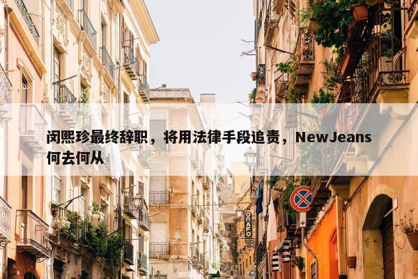 闵熙珍最终辞职，将用法律手段追责，NewJeans何去何从